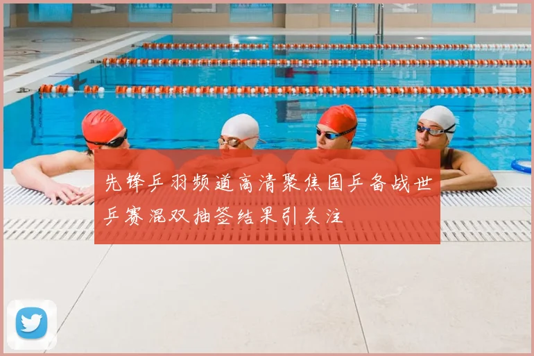 先锋乒羽频道高清聚焦国乒备战世乒赛混双抽签结果引关注