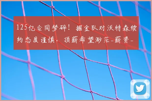 125亿合同梦碎!掘金队对沃特森续约态度谨慎,顶薪希望渺茫_薪资_NBA_湖人