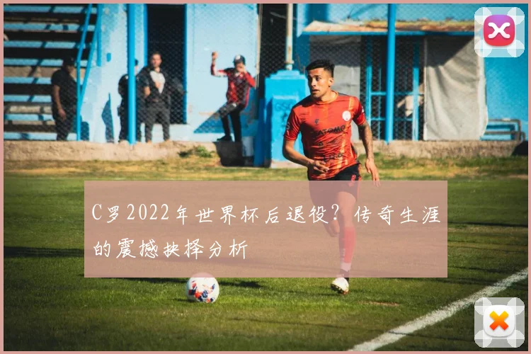 C罗2022年世界杯后退役?传奇生涯的震撼抉择分析