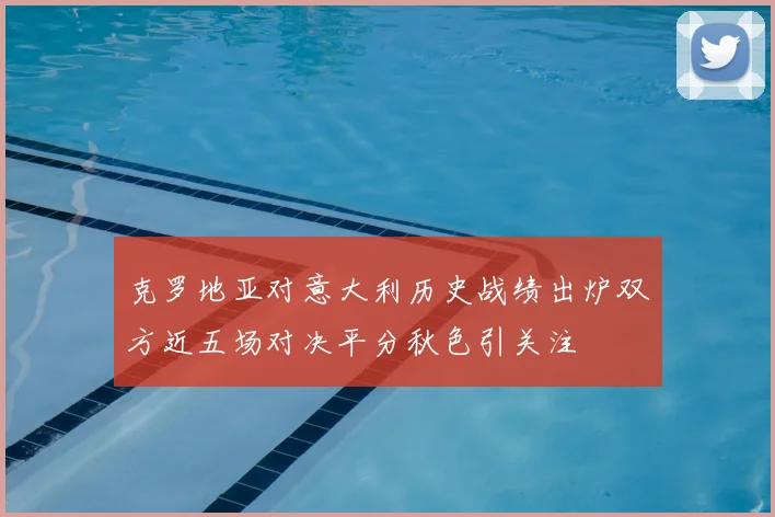 克罗地亚对意大利历史战绩出炉双方近五场对决平分秋色引关注