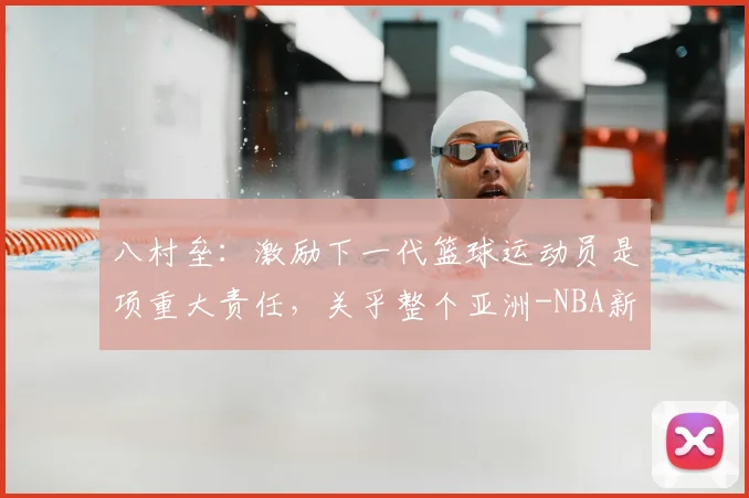 八村垒：激励下一代篮球运动员是项重大责任，关乎整个亚洲-NBA新闻