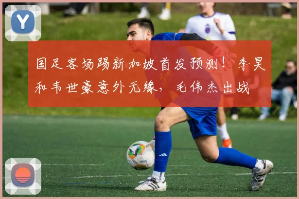 国足客场踢新加坡首发预测！李昊和韦世豪意外无缘，毛伟杰出战