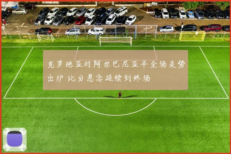 克罗地亚对阿尔巴尼亚半全场走势出炉 比分悬念延续到终场