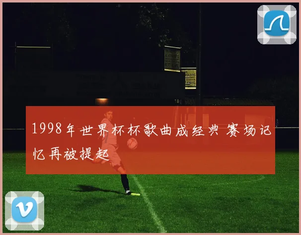 1998年世界杯杯歌曲成经典 赛场记忆再被提起